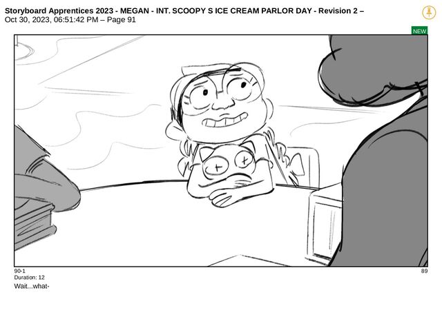 Storyboard Apprentices 2023 - MEGAN - INT. SCOOPY S ICE CREAM PARLOR DAY - Revision 2 –
Oct 30, 2023, 06:51:42 PM – Page 91
NEW
90-1 89
Duration: 12
Wait...what-
