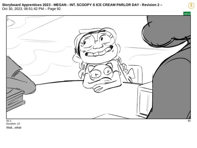 Storyboard Apprentices 2023 - MEGAN - INT. SCOOPY S ICE CREAM PARLOR DAY - Revision 2 –
Oct 30, 2023, 06:51:42 PM – Page 92
NEW
91-1 90
Duration: 12
Wait...what-
