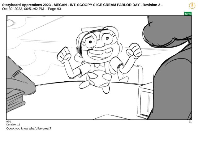 Storyboard Apprentices 2023 - MEGAN - INT. SCOOPY S ICE CREAM PARLOR DAY - Revision 2 –
Oct 30, 2023, 06:51:42 PM – Page 93
NEW
92-1 91
Duration: 12
Oooo, you know what'd be great?
