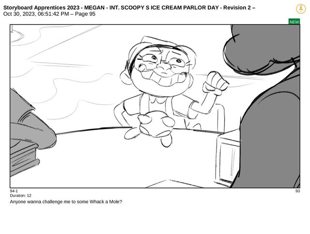 Storyboard Apprentices 2023 - MEGAN - INT. SCOOPY S ICE CREAM PARLOR DAY - Revision 2 –
Oct 30, 2023, 06:51:42 PM – Page 95
NEW
94-1 93
Duration: 12
Anyone wanna challenge me to some Whack a Mole?
