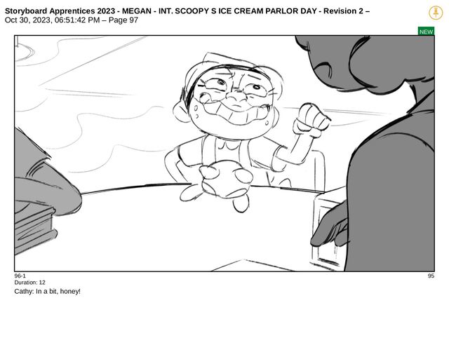 Storyboard Apprentices 2023 - MEGAN - INT. SCOOPY S ICE CREAM PARLOR DAY - Revision 2 –
Oct 30, 2023, 06:51:42 PM – Page 97
NEW
96-1 95
Duration: 12
Cathy: In a bit, honey!
