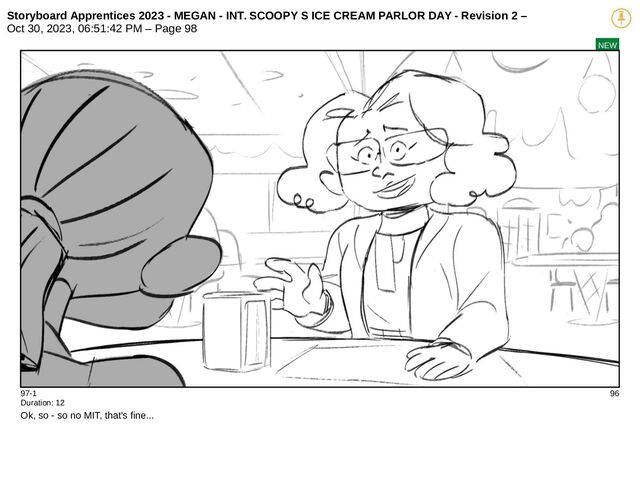 Storyboard Apprentices 2023 - MEGAN - INT. SCOOPY S ICE CREAM PARLOR DAY - Revision 2 –
Oct 30, 2023, 06:51:42 PM – Page 98
NEW
97-1 96
Duration: 12
Ok, so - so no MIT, that's fine...
