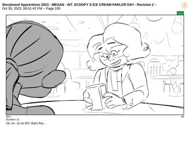 Storyboard Apprentices 2023 - MEGAN - INT. SCOOPY S ICE CREAM PARLOR DAY - Revision 2 –
Oct 30, 2023, 06:51:42 PM – Page 100
NEW
99-1 98
Duration: 12
Ok, so - so no MIT, that's fine...
