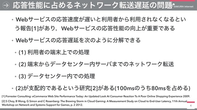 4
ɾWebαʔϏεͷԠ౴଎౓͕஗͍ͱར༻ऀ͔Βར༻͞Εͳ͘ͳΔͱ͍
͏ใࠂ[1]͕͋ΓɼWebαʔϏεͷԠ౴ੑೳͷ޲্͕ॏཁͰ͋Δ
ɾWebαʔϏεͷԠ౴஗ԆΛ࣍ͷΑ͏ʹ෼ղͰ͖Δ
ɾ(1) ར༻ऀͷ୺຤্Ͱͷॲཧ
ɾ(2) ୺຤͔Βσʔληϯλʔ಺αʔό·ͰͷωοτϫʔΫసૹ
ɾ(3) σʔληϯλʔ಺Ͱͷॲཧ
ɾ(2)͕ࢧ഑తͰ͋Δͱ͍͏ݚڀ[2]͕͋Δ(100msͷ͏ͪ80msΛ઎ΊΔ)
Ԡ౴ੑೳʹ઎ΊΔωοτϫʔΫసૹ஗Ԇͷ໰୊
[1] Forrester Consulting: eCommerce Web Site Performance Today: An Updated Look At Consumer Reaction To A Poor Online Shopping Experience 2009.
[2] S Choy, B Wong, G Simon and C Rosenberg: The Brewing Storm in Cloud Gaming: A Measurement Study on Cloud to End-User Latency, 11th Annual
Workshop on Network and Systems Support for Games, p. 2 2012.
