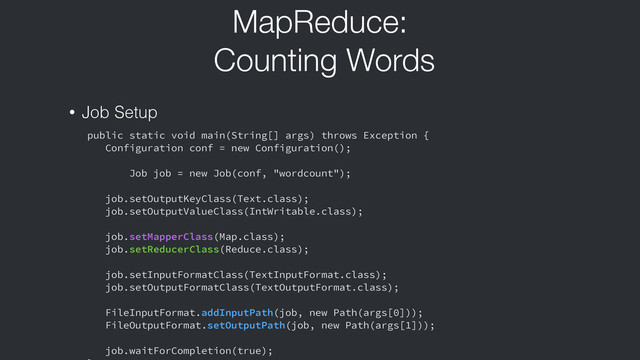 MapReduce:
Counting Words
public static void main(String[] args) throws Exception {
Configuration conf = new Configuration();
Job job = new Job(conf, "wordcount");
job.setOutputKeyClass(Text.class);
job.setOutputValueClass(IntWritable.class);
job.setMapperClass(Map.class);
job.setReducerClass(Reduce.class);
job.setInputFormatClass(TextInputFormat.class);
job.setOutputFormatClass(TextOutputFormat.class);
FileInputFormat.addInputPath(job, new Path(args[0]));
FileOutputFormat.setOutputPath(job, new Path(args[1]));
job.waitForCompletion(true);
• Job Setup
