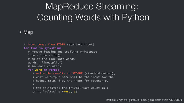 MapReduce Streaming:
Counting Words with Python
• Map
# input comes from STDIN (standard input)
for line in sys.stdin:
# remove leading and trailing whitespace
line = line.strip()
# split the line into words
words = line.split()
# increase counters
for word in words:
# write the results to STDOUT (standard output);
# what we output here will be the input for the
# Reduce step, i.e. the input for reducer.py
#
# tab-delimited; the trivial word count is 1
print '%s\t%s' % (word, 1)
https://gist.github.com/josephmisiti/3336891
