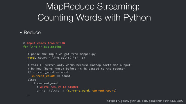MapReduce Streaming:
Counting Words with Python
• Reduce
# input comes from STDIN
for line in sys.stdin:
…
# parse the input we got from mapper.py
word, count = line.split('\t', 1)
…
# this IF-switch only works because Hadoop sorts map output
# by key (here: word) before it is passed to the reducer
if current_word == word:
current_count += count
else:
if current_word:
# write result to STDOUT
print '%s\t%s' % (current_word, current_count)
…
https://gist.github.com/josephmisiti/3336897
