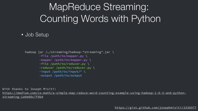 MapReduce Streaming:
Counting Words with Python
• Job Setup
hadoop jar /…/streaming/hadoop-*streaming*.jar \
-file /path/to/mapper.py \
-mapper /path/to/mapper.py \
-file /path/to/reducer.py \
-reducer /path/to/reducer.py \
-input /path/to/input/* \
-output /path/to/output
https://gist.github.com/josephmisiti/3336977
With thanks to Joseph Misiti:
https://medium.com/cs-math/a-simple-map-reduce-word-counting-example-using-hadoop-1-0-3-and-python-
streaming-1a9e00c7f4b4
