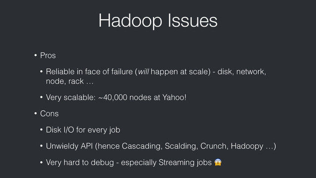 Hadoop Issues
• Pros
• Reliable in face of failure (will happen at scale) - disk, network,
node, rack …
• Very scalable: ~40,000 nodes at Yahoo!
• Cons
• Disk I/O for every job
• Unwieldy API (hence Cascading, Scalding, Crunch, Hadoopy …)
• Very hard to debug - especially Streaming jobs 
