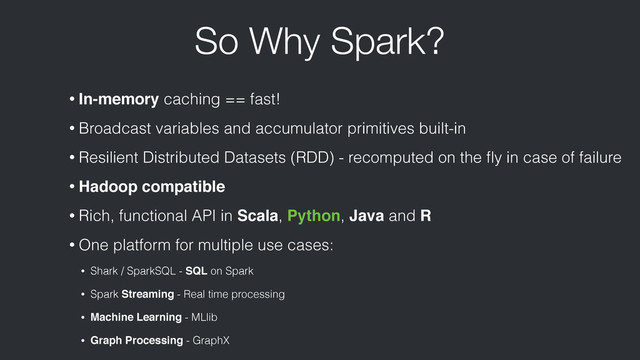 So Why Spark?
• In-memory caching == fast!
• Broadcast variables and accumulator primitives built-in
• Resilient Distributed Datasets (RDD) - recomputed on the ﬂy in case of failure
• Hadoop compatible
• Rich, functional API in Scala, Python, Java and R
• One platform for multiple use cases:
• Shark / SparkSQL - SQL on Spark
• Spark Streaming - Real time processing
• Machine Learning - MLlib
• Graph Processing - GraphX
