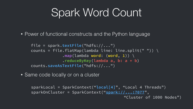 Spark Word Count
file = spark.textFile("hdfs://...")
counts = file.flatMap(lambda line: line.split(" ")) \
.map(lambda word: (word, 1)) \
.reduceByKey(lambda a, b: a + b)
counts.saveAsTextFile("hdfs://...")
• Power of functional constructs and the Python language
• Same code locally or on a cluster
sparkLocal = SparkContext(“local[4]”, “Local 4 Threads”)
sparkOnCluster = SparkContext(“spark://...:7077”,
“Cluster of 1000 Nodes”)

