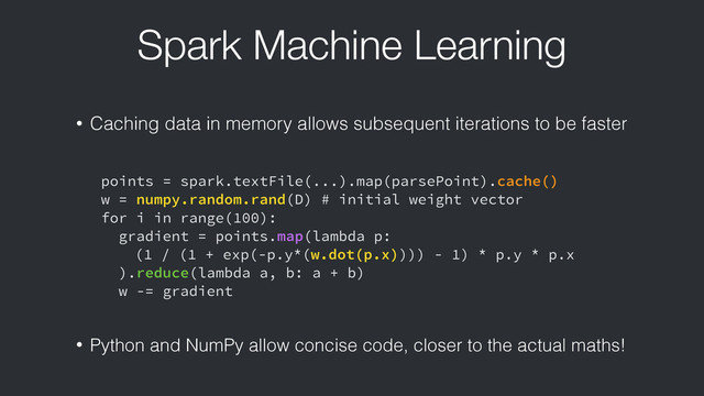 Spark Machine Learning
points = spark.textFile(...).map(parsePoint).cache()
w = numpy.random.rand(D) # initial weight vector
for i in range(100):
gradient = points.map(lambda p:
(1 / (1 + exp(-p.y*(w.dot(p.x)))) - 1) * p.y * p.x
).reduce(lambda a, b: a + b)
w -= gradient
• Caching data in memory allows subsequent iterations to be faster
• Python and NumPy allow concise code, closer to the actual maths!

