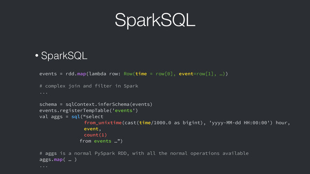 SparkSQL
• SparkSQL
events = rdd.map(lambda row: Row(time = row[0], event=row[1], …))
!
# complex join and filter in Spark
...
!
schema = sqlContext.inferSchema(events)
events.registerTempTable('events')
val aggs = sql(“select
from_unixtime(cast(time/1000.0 as bigint), 'yyyy-MM-dd HH:00:00') hour,
event,
count(1)
from events …”)
!
# aggs is a normal PySpark RDD, with all the normal operations available
aggs.map( … )
...
