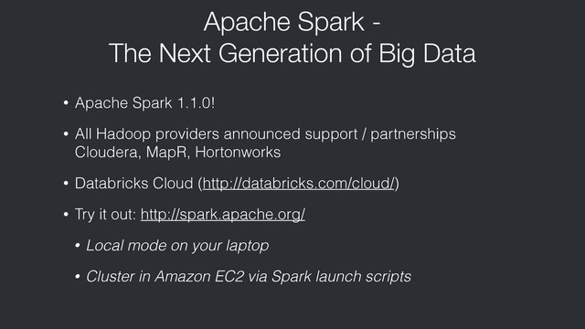 Apache Spark -
The Next Generation of Big Data
• Apache Spark 1.1.0!
• All Hadoop providers announced support / partnerships
Cloudera, MapR, Hortonworks
• Databricks Cloud (http://databricks.com/cloud/)
• Try it out: http://spark.apache.org/
• Local mode on your laptop
• Cluster in Amazon EC2 via Spark launch scripts
