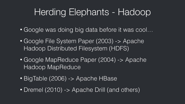 Herding Elephants - Hadoop
• Google was doing big data before it was cool…
• Google File System Paper (2003) -> Apache
Hadoop Distributed Filesystem (HDFS)
• Google MapReduce Paper (2004) -> Apache
Hadoop MapReduce
• BigTable (2006) -> Apache HBase
• Dremel (2010) -> Apache Drill (and others)
