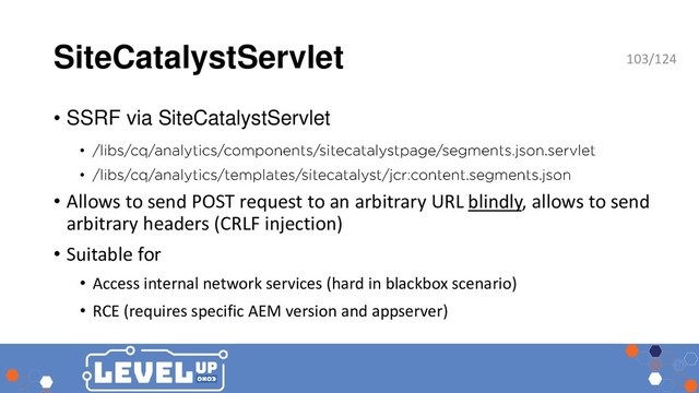 SiteCatalystServlet
• SSRF via SiteCatalystServlet
•
•
• Allows to send POST request to an arbitrary URL blindly, allows to send
arbitrary headers (CRLF injection)
• Suitable for
• Access internal network services (hard in blackbox scenario)
• RCE (requires specific AEM version and appserver)
103/124
