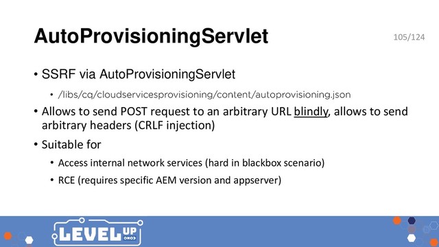 AutoProvisioningServlet
• SSRF via AutoProvisioningServlet
•
• Allows to send POST request to an arbitrary URL blindly, allows to send
arbitrary headers (CRLF injection)
• Suitable for
• Access internal network services (hard in blackbox scenario)
• RCE (requires specific AEM version and appserver)
105/124
