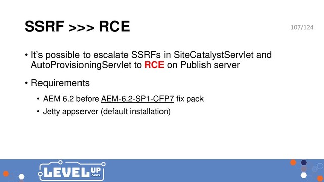 SSRF >>> RCE
• It’s possible to escalate SSRFs in SiteCatalystServlet and
AutoProvisioningServlet to RCE on Publish server
• Requirements
• AEM 6.2 before AEM-6.2-SP1-CFP7 fix pack
• Jetty appserver (default installation)
107/124
