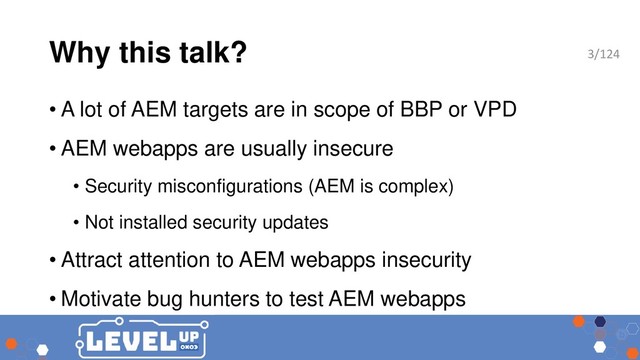 Why this talk?
• A lot of AEM targets are in scope of BBP or VPD
• AEM webapps are usually insecure
• Security misconfigurations (AEM is complex)
• Not installed security updates
• Attract attention to AEM webapps insecurity
• Motivate bug hunters to test AEM webapps
3/124
