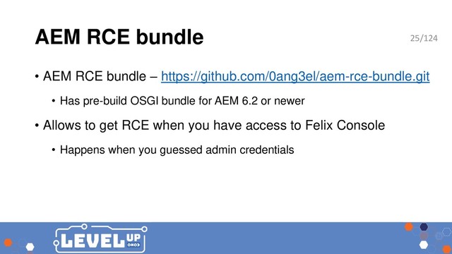 AEM RCE bundle
• AEM RCE bundle – https://github.com/0ang3el/aem-rce-bundle.git
• Has pre-build OSGI bundle for AEM 6.2 or newer
• Allows to get RCE when you have access to Felix Console
• Happens when you guessed admin credentials
25/124
