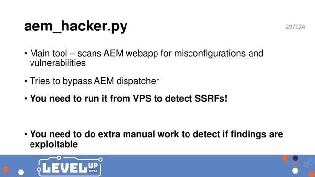 aem_hacker.py
• Main tool – scans AEM webapp for misconfigurations and
vulnerabilities
• Tries to bypass AEM dispatcher
• You need to run it from VPS to detect SSRFs!
• You need to do extra manual work to detect if findings are
exploitable
29/124
