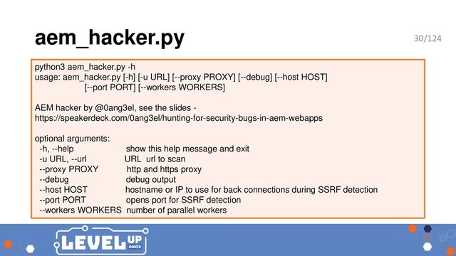 aem_hacker.py
python3 aem_hacker.py -h
usage: aem_hacker.py [-h] [-u URL] [--proxy PROXY] [--debug] [--host HOST]
[--port PORT] [--workers WORKERS]
AEM hacker by @0ang3el, see the slides -
https://speakerdeck.com/0ang3el/hunting-for-security-bugs-in-aem-webapps
optional arguments:
-h, --help show this help message and exit
-u URL, --url URL url to scan
--proxy PROXY http and https proxy
--debug debug output
--host HOST hostname or IP to use for back connections during SSRF detection
--port PORT opens port for SSRF detection
--workers WORKERS number of parallel workers
30/124
