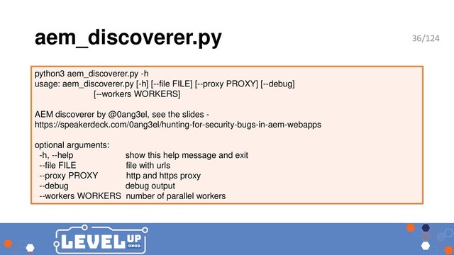 aem_discoverer.py
python3 aem_discoverer.py -h
usage: aem_discoverer.py [-h] [--file FILE] [--proxy PROXY] [--debug]
[--workers WORKERS]
AEM discoverer by @0ang3el, see the slides -
https://speakerdeck.com/0ang3el/hunting-for-security-bugs-in-aem-webapps
optional arguments:
-h, --help show this help message and exit
--file FILE file with urls
--proxy PROXY http and https proxy
--debug debug output
--workers WORKERS number of parallel workers
36/124
