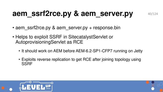 aem_ssrf2rce.py & aem_server.py
• aem_ssrf2rce.py & aem_server.py + response.bin
• Helps to exploit SSRF in SitecatalystServlet or
AutoprovisioningServlet as RCE
• It should work on AEM before AEM-6.2-SP1-CFP7 running on Jetty
• Exploits reverse replication to get RCE after joining topology using
SSRF
40/124
