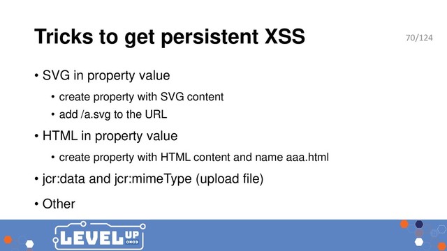 Tricks to get persistent XSS
• SVG in property value
• create property with SVG content
• add /a.svg to the URL
• HTML in property value
• create property with HTML content and name aaa.html
• jcr:data and jcr:mimeType (upload file)
• Other
70/124
