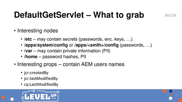 DefaultGetServlet – What to grab
• Interesting nodes
• /etc – may contain secrets (passwords, enc. keys, …)
• /apps/system/config or /apps//config (passwords, …)
• /var – may contain private information (PII)
• /home – password hashes, PII
• Interesting props – contain AEM users names
• jcr:createdBy
• jcr:lastModifiedBy
• cq:LastModifiedBy
85/124
