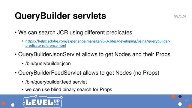 QueryBuilder servlets
• We can search JCR using different predicates
• https://helpx.adobe.com/experience-manager/6-3/sites/developing/using/querybuilder-
predicate-reference.html
• QueryBuilderJsonServlet allows to get Nodes and their Props
• /bin/querybuilder.json
• QueryBuilderFeedServlet allows to get Nodes (no Props)
• /bin/querybuilder.feed.servlet
• we can use blind binary search for Props
88/124
