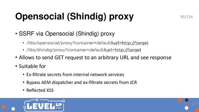 Opensocial (Shindig) proxy
• SSRF via Opensocial (Shindig) proxy
•
•
• Allows to send GET request to an arbitrary URL and see response
• Suitable for
• Ex-filtrate secrets from internal network services
• Bypass AEM dispatcher and ex-filtrate secrets from JCR
• Reflected XSS
95/124
