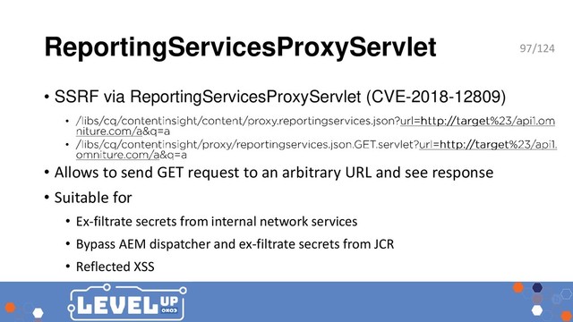 ReportingServicesProxyServlet
• SSRF via ReportingServicesProxyServlet (CVE-2018-12809)
•
•
• Allows to send GET request to an arbitrary URL and see response
• Suitable for
• Ex-filtrate secrets from internal network services
• Bypass AEM dispatcher and ex-filtrate secrets from JCR
• Reflected XSS
97/124
