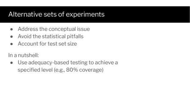 Alternative sets of experiments
● Address the conceptual issue
● Avoid the statistical pitfalls
● Account for test set size
In a nutshell:
● Use adequacy-based testing to achieve a
speciﬁed level (e.g., 80% coverage)
