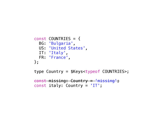 const COUNTRIES = {
BG: 'Bulgaria',
US: 'United States',
IT: 'Italy',
FR: 'France',
};
type Country = $Keys;
const missing: Country = 'missing';
const italy: Country = 'IT';
