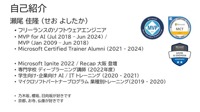 自己紹介
瀬尾 佳隆 (せお よしたか)
• フリーランスのソフトウェアエンジニア
• MVP for AI (Jul 2018 – Jun 2024) /
MVP (Jan 2009 – Jun 2018)
• Microsoft Certified Trainer Alumni (2021 - 2024)
• Microsoft Ignite 2022 / Recap 大阪 登壇
• 専門学校 ディープラーニング講師 (2022年度)
• 学生向け・企業向け AI / IT トレーニング (2020 - 2021)
• マイクロソフトパートナープログラム 業種別トレーニング（2019 - 2020）
• 乃木坂、櫻坂、日向坂が好きです
• 京都、お寺、仏像が好きです
