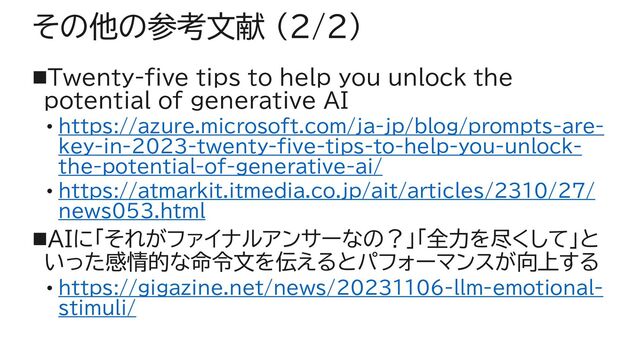 その他の参考文献 (2/2)
◼Twenty-five tips to help you unlock the
potential of generative AI
• https://azure.microsoft.com/ja-jp/blog/prompts-are-
key-in-2023-twenty-five-tips-to-help-you-unlock-
the-potential-of-generative-ai/
• https://atmarkit.itmedia.co.jp/ait/articles/2310/27/
news053.html
◼AIに「それがファイナルアンサーなの？」「全力を尽くして」と
いった感情的な命令文を伝えるとパフォーマンスが向上する
• https://gigazine.net/news/20231106-llm-emotional-
stimuli/
