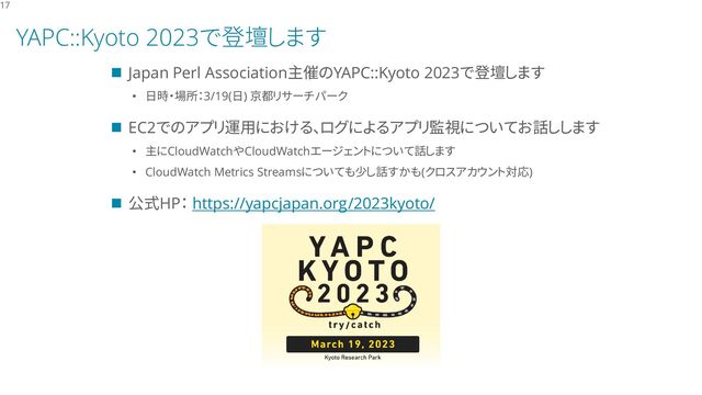 YAPC::Kyoto 2023で登壇します
◼ Japan Perl Association主催のYAPC::Kyoto 2023で登壇します
• 日時・場所：3/19(日) 京都リサーチパーク
◼ EC2でのアプリ運用における、ログによるアプリ監視についてお話しします
• 主にCloudWatchやCloudWatchエージェントについて話します
• CloudWatch Metrics Streamsについても少し話すかも(クロスアカウント対応)
◼ 公式HP： https://yapcjapan.org/2023kyoto/
17
