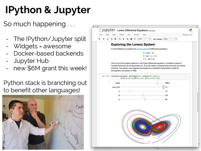 #SciPy2015
Jake VanderPlas
IPython & Jupyter
So much happening . . .
- The IPython/Jupyter split
- Widgets = awesome
- Docker-based backends
- Jupyter Hub
- new $6M grant this week!
Python stack is branching out
to benefit other languages!
