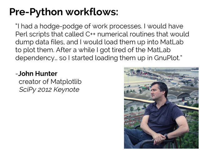 #SciPy2015
Jake VanderPlas
Pre-Python workflows:
“I had a hodge-podge of work processes. I would have
Perl scripts that called C++ numerical routines that would
dump data files, and I would load them up into MatLab
to plot them. After a while I got tired of the MatLab
dependency… so I started loading them up in GnuPlot.”
-John Hunter
creator of Matplotlib
SciPy 2012 Keynote
