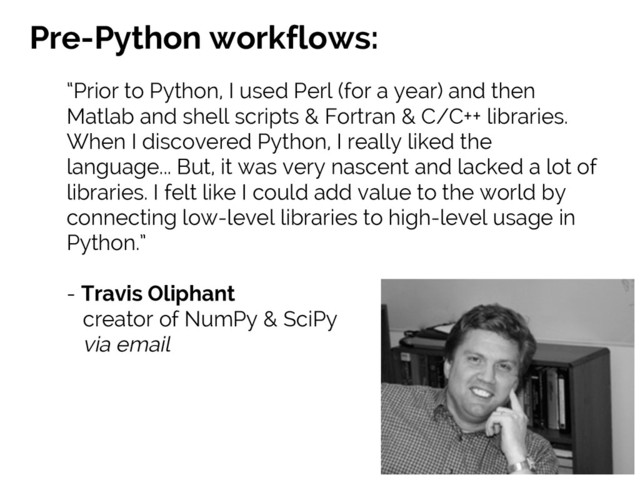 #SciPy2015
Jake VanderPlas
Pre-Python workflows:
“Prior to Python, I used Perl (for a year) and then
Matlab and shell scripts & Fortran & C/C++ libraries.
When I discovered Python, I really liked the
language... But, it was very nascent and lacked a lot of
libraries. I felt like I could add value to the world by
connecting low-level libraries to high-level usage in
Python.”
- Travis Oliphant
creator of NumPy & SciPy
via email
