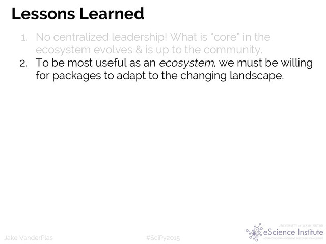 #SciPy2015
Jake VanderPlas
Lessons Learned
1. No centralized leadership! What is “core” in the
ecosystem evolves & is up to the community.
2. To be most useful as an ecosystem, we must be willing
for packages to adapt to the changing landscape.
