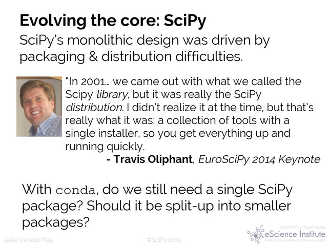 #SciPy2015
Jake VanderPlas
Evolving the core: SciPy
SciPy’s monolithic design was driven by
packaging & distribution difficulties.
With conda, do we still need a single SciPy
package? Should it be split-up into smaller
packages?
“In 2001… we came out with what we called the
Scipy library, but it was really the SciPy
distribution. I didn’t realize it at the time, but that’s
really what it was: a collection of tools with a
single installer, so you get everything up and
running quickly.
- Travis Oliphant, EuroSciPy 2014 Keynote
