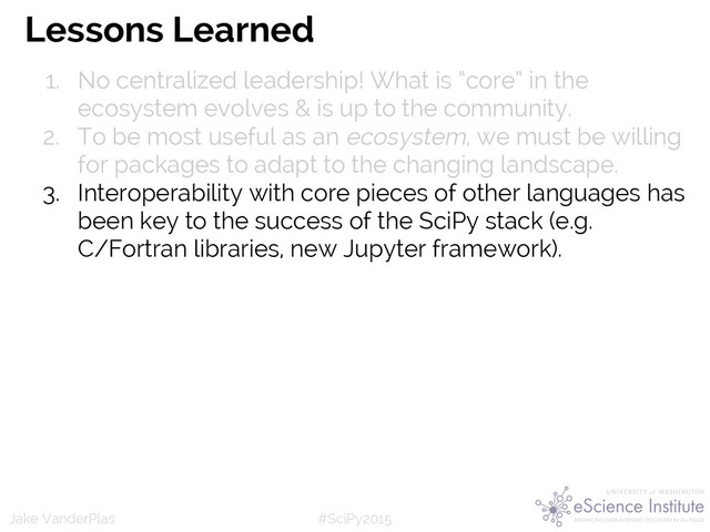 #SciPy2015
Jake VanderPlas
Lessons Learned
1. No centralized leadership! What is “core” in the
ecosystem evolves & is up to the community.
2. To be most useful as an ecosystem, we must be willing
for packages to adapt to the changing landscape.
3. Interoperability with core pieces of other languages has
been key to the success of the SciPy stack (e.g.
C/Fortran libraries, new Jupyter framework).
