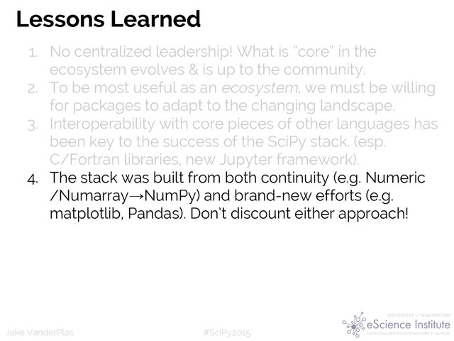 #SciPy2015
Jake VanderPlas
Lessons Learned
1. No centralized leadership! What is “core” in the
ecosystem evolves & is up to the community.
2. To be most useful as an ecosystem, we must be willing
for packages to adapt to the changing landscape.
3. Interoperability with core pieces of other languages has
been key to the success of the SciPy stack. (esp.
C/Fortran libraries, new Jupyter framework).
4. The stack was built from both continuity (e.g. Numeric
/Numarray→NumPy) and brand-new efforts (e.g.
matplotlib, Pandas). Don’t discount either approach!
