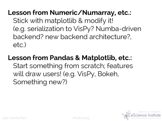 #SciPy2015
Jake VanderPlas
Lesson from Numeric/Numarray, etc.:
Stick with matplotlib & modify it!
(e.g. serialization to VisPy? Numba-driven
backend? new backend architecture?,
etc.)
Lesson from Pandas & Matplotlib, etc.:
Start something from scratch; features
will draw users! (e.g. VisPy, Bokeh,
Something new?)
