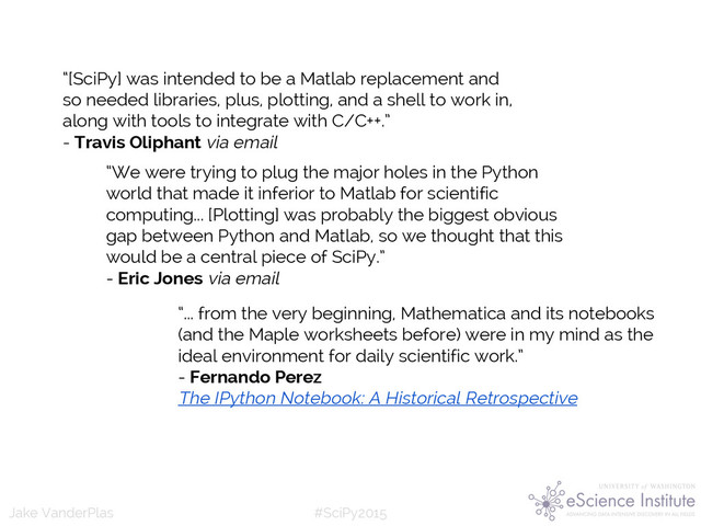 #SciPy2015
Jake VanderPlas
(Python as glue: you’re not
doing scientific computing in
Python, you’re using python to
glue together tools in Fortran
or C)
“We were trying to plug the major holes in the Python
world that made it inferior to Matlab for scientific
computing... [Plotting] was probably the biggest obvious
gap between Python and Matlab, so we thought that this
would be a central piece of SciPy.”
- Eric Jones via email
“[SciPy] was intended to be a Matlab replacement and
so needed libraries, plus, plotting, and a shell to work in,
along with tools to integrate with C/C++.”
- Travis Oliphant via email
“... from the very beginning, Mathematica and its notebooks
(and the Maple worksheets before) were in my mind as the
ideal environment for daily scientific work.”
- Fernando Perez
The IPython Notebook: A Historical Retrospective
