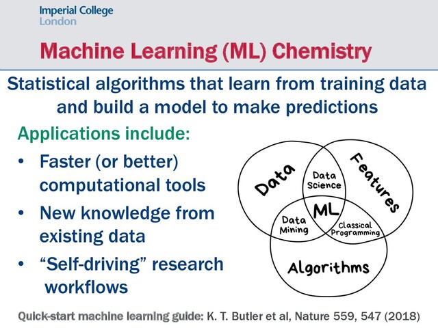 Machine Learning (ML) Chemistry
Statistical algorithms that learn from training data
and build a model to make predictions
Quick-start machine learning guide: K. T. Butler et al, Nature 559, 547 (2018)
Applications include:
• Faster (or better)
computational tools
• New knowledge from
existing data
• “Self-driving” research
workflows
