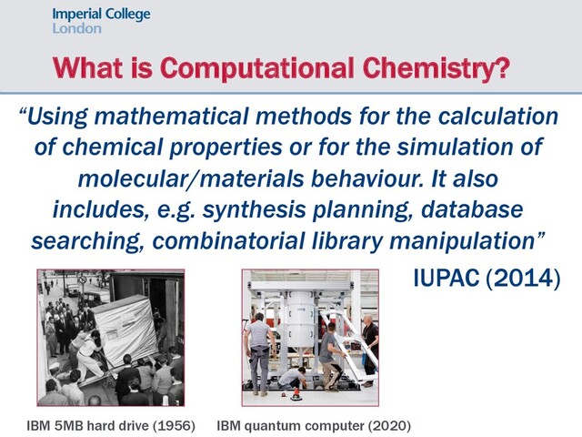 What is Computational Chemistry?
“Using mathematical methods for the calculation
of chemical properties or for the simulation of
molecular/materials behaviour. It also
includes, e.g. synthesis planning, database
searching, combinatorial library manipulation”
IUPAC (2014)
IBM 5MB hard drive (1956) IBM quantum computer (2020)
